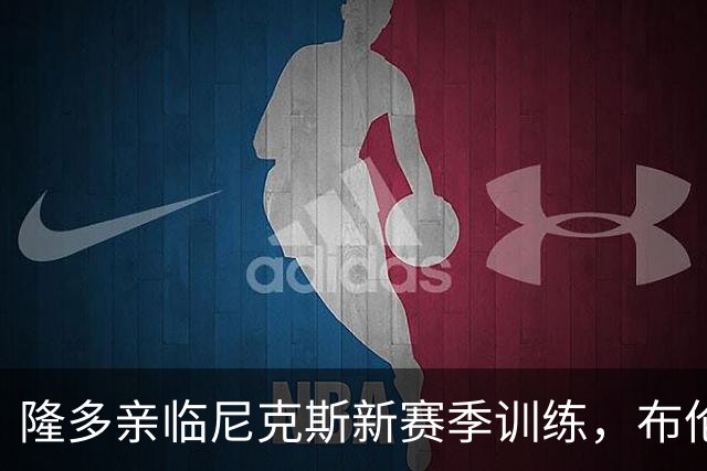 隆多亲临尼克斯新赛季训练，布伦森感慨偶像现身